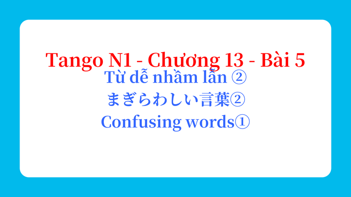 Tango N1 - Chương 13 - Bài 5: Từ dễ nhầm lẫn ② まぎらわしい言葉② / Confusing words①